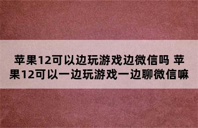 苹果12可以边玩游戏边微信吗 苹果12可以一边玩游戏一边聊微信嘛